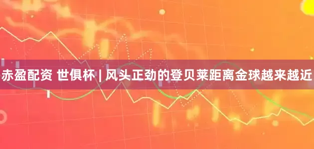 赤盈配资 世俱杯 | 风头正劲的登贝莱距离金球越来越近
