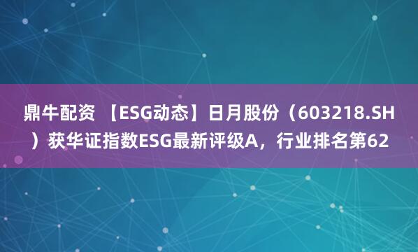 鼎牛配资 【ESG动态】日月股份（603218.SH）获华证指数ESG最新评级A，行业排名第62