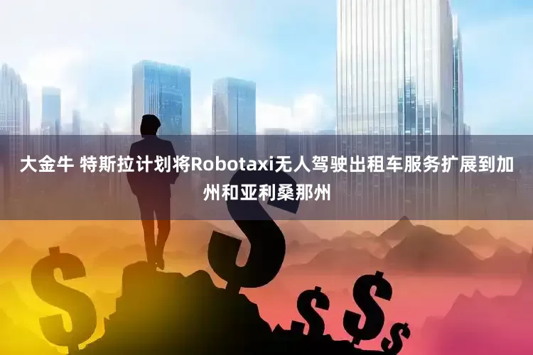 大金牛 特斯拉计划将Robotaxi无人驾驶出租车服务扩展到加州和亚利桑那州
