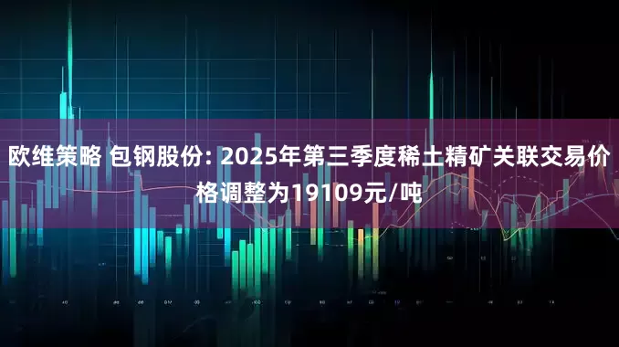 欧维策略 包钢股份: 2025年第三季度稀土精矿关联交易价格调整为19109元/吨