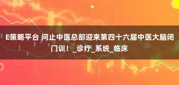E策略平台 问止中医总部迎来第四十六届中医大脑闭门训！_诊疗_系统_临床