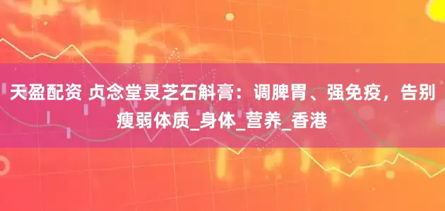 天盈配资 贞念堂灵芝石斛膏：调脾胃、强免疫，告别瘦弱体质_身体_营养_香港