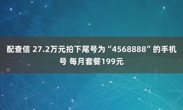 配查信 27.2万元拍下尾号为“4568888”的手机号 每月套餐199元