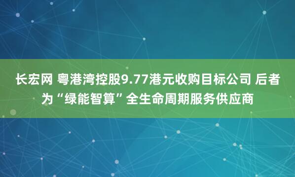 长宏网 粤港湾控股9.77港元收购目标公司 后者为“绿能智算”全生命周期服务供应商