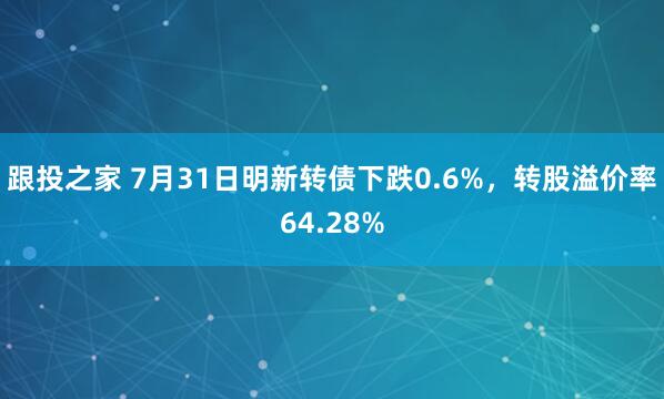 跟投之家 7月31日明新转债下跌0.6%，转股溢价率64.28%