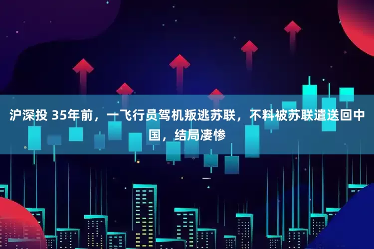沪深投 35年前，一飞行员驾机叛逃苏联，不料被苏联遣送回中国，结局凄惨