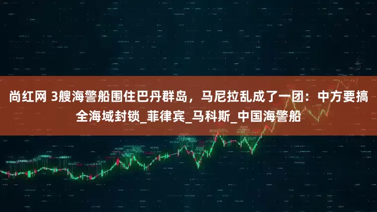 尚红网 3艘海警船围住巴丹群岛，马尼拉乱成了一团：中方要搞全海域封锁_菲律宾_马科斯_中国海警船