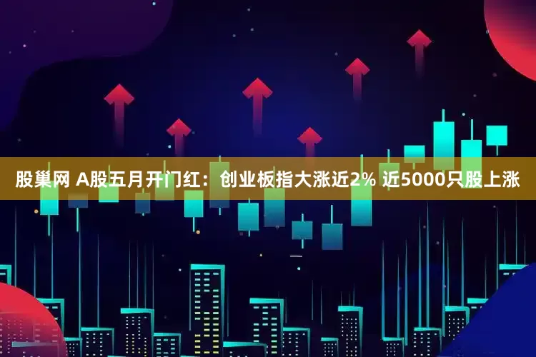 股巢网 A股五月开门红：创业板指大涨近2% 近5000只股上涨