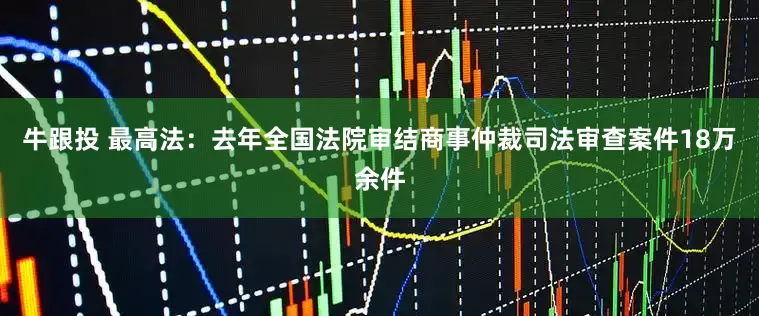 牛跟投 最高法：去年全国法院审结商事仲裁司法审查案件18万余件