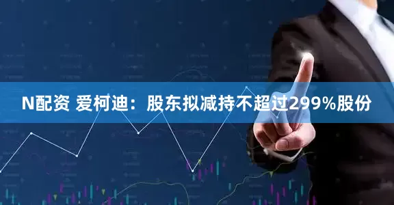 N配资 爱柯迪：股东拟减持不超过299%股份