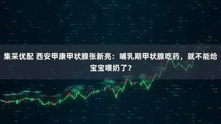 集采优配 西安甲康甲状腺张新亮：哺乳期甲状腺吃药，就不能给宝宝喂奶了？