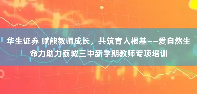 华生证券 赋能教师成长，共筑育人根基——爱自然生命力助力荔城三中新学期教师专项培训