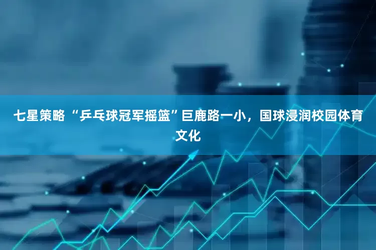 七星策略 “乒乓球冠军摇篮”巨鹿路一小，国球浸润校园体育文化